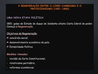 A REGENERAÇÃO ENTRE O LIVRE-CAMBISMO E O
PROTECIONISMO (1851-1880)
UMA NOVA ETAPA POLÍTICA
1851: golpe de Estado do duque de Saldanha afasta Costa Cabral do poder.
Começa a Regeneração.
Objetivos da Regeneração:
concórdia social.
desenvolvimento económico do país.
Estabilidade Política
Medidas tomadas:
 revisão da Carta Constitucional,
 rotativismo partidário,
 reformas económicas.
 