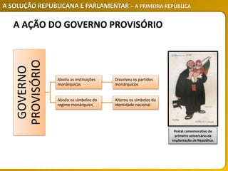 A SOLUÇÃO REPUBLICANA E PARLAMENTAR – A PRIMEIRA REPÚBLICA
Postal comemorativo do
primeiro aniversário da
implantação da República.
GOVERNO
PROVISÓRIO
Aboliu as instituições
monárquicas
Dissolveu os partidos
monárquicos
Aboliu os símbolos do
regime monárquico
Alterou os símbolos da
identidade nacional
A AÇÃO DO GOVERNO PROVISÓRIO
 