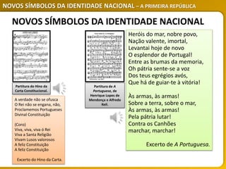 NOVOS SÍMBOLOS DA IDENTIDADE NACIONAL – A PRIMEIRA REPÚBLICA
Partitura do Hino da
Carta Constitucional.
Partitura de A
Portuguesa, de
Henrique Lopes de
Mendonça e Alfredo
Keil.
A verdade não se ofusca
O Rei não se engana, não,
Proclamemos Portugueses
Divinal Constituição
(Coro)
Viva, viva, viva ó Rei
Viva a Santa Religião
Vivam Lusos valorosos
A feliz Constituição
A feliz Constituição
Excerto do Hino da Carta.
Heróis do mar, nobre povo,
Nação valente, imortal,
Levantai hoje de novo
O esplendor de Portugal!
Entre as brumas da memoria,
Oh pátria sente-se a voz
Dos teus egrégios avós,
Que há de guiar-te à vitória!
Às armas, às armas!
Sobre a terra, sobre o mar,
Às armas, às armas!
Pela pátria lutar!
Contra os Canhões
marchar, marchar!
Excerto de A Portuguesa.
NOVOS SÍMBOLOS DA IDENTIDADE NACIONAL
 