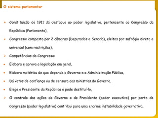 PORTUGAL, UMA SOCIEDADE CAPITALISTA DEPENDENTE
O sistema parlamentar
 Constituição de 1911 dá destaque ao poder legislativo, pertencente ao Congresso da
República (Parlamento),
 Congresso: composto por 2 câmaras (Deputados e Senado), eleitas por sufrágio direto e
universal (com restrições),
 Competências do Congresso:
 Elabora e aprova a legislação em geral,
 Elabora matérias de que depende o Governo e a Administração Pública,
 Dá votos de confiança ou de censura aos ministros do Governo,
 Elege o Presidente da República e pode destituí-lo,
 O controlo das ações do Governo e do Presidente (poder executivo) por parte do
Congresso (poder legislativo) contribui para uma enorme instabilidade governativa.
 