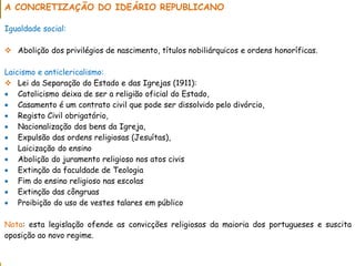 PORTUGAL, UMA SOCIEDADE CAPITALISTA DEPENDENTE
A CONCRETIZAÇÃO DO IDEÁRIO REPUBLICANO
Igualdade social:
 Abolição dos privilégios de nascimento, títulos nobiliárquicos e ordens honoríficas.
Laicismo e anticlericalismo:
 Lei da Separação do Estado e das Igrejas (1911):
 Catolicismo deixa de ser a religião oficial do Estado,
 Casamento é um contrato civil que pode ser dissolvido pelo divórcio,
 Registo Civil obrigatório,
 Nacionalização dos bens da Igreja,
 Expulsão das ordens religiosas (Jesuítas),
 Laicização do ensino
 Abolição do juramento religioso nos atos civis
 Extinção da faculdade de Teologia
 Fim do ensino religioso nas escolas
 Extinção das côngruas
 Proibição do uso de vestes talares em público
Nota: esta legislação ofende as convicções religiosas da maioria dos portugueses e suscita
oposição ao novo regime.
 