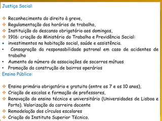 PORTUGAL, UMA SOCIEDADE CAPITALISTA DEPENDENTE
Justiça Social:
 Reconhecimento do direito à greve,
 Regulamentação dos horários de trabalho,
 Instituição do descanso obrigatório aos domingos,
 1916: criação do Ministério do Trabalho e Previdência Social:
 investimentos na habitação social, saúde e assistência.
• Consagração da responsabilidade patronal em caso de acidentes de
trabalho
• Aumento do número de associações de socorros mútuos
• Promoção da construção de bairros operários
Ensino Público:
 Ensino primário obrigatório e gratuito (entre os 7 e os 10 anos),
 Criação de escolas e formação de professores,
 Renovação do ensino técnico e universitário (Universidades de Lisboa e
Porto). Valorização da carreira docente
 Remodelação dos círculos escolares
 Criação do Instituto Superior Técnico.
 