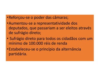•Reforçou-se o poder das câmaras;
•Aumentou-se a representatividade dos
deputados, que passariam a ser eleitos através
de sufrágio direto;
• Sufrágio direto para todos os cidadãos com um
mínimo de 100.000 réis de renda
•Estabeleceu-se o princípio da alternância
partidária.
 