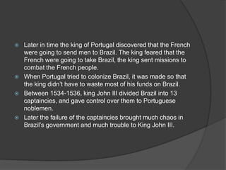    Later in time the king of Portugal discovered that the French
    were going to send men to Brazil. The king feared that the
    French were going to take Brazil, the king sent missions to
    combat the French people.
   When Portugal tried to colonize Brazil, it was made so that
    the king didn’t have to waste most of his funds on Brazil.
   Between 1534-1536, king John III divided Brazil into 13
    captaincies, and gave control over them to Portuguese
    noblemen.
   Later the failure of the captaincies brought much chaos in
    Brazil’s government and much trouble to King John III.
 
