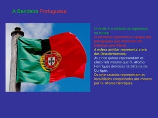 A Bandeira   Portuguesa O Verde é o símbolo da   esperança no futuro ; O vermelho representa o   sangue dos portugueses que morreram em batalhas pela Pátria;  A   esfera armilar   representa a era dos Descobrimentos;  As cinco quinas representam os cinco reis mouros que D. Afonso Henriques derrotou na Batalha de Ourique. Os sete castelos representam as localidades conquistadas aos mouros por D. Afonso Henriques. 