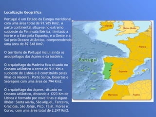 Localização Geográfica                                                                                                  Portugal é um Estado da Europa meridional com uma área total de 91.985 Km2. A parte continental situa-se no extremo sudoeste da Península Ibérica, limitado a Norte e a Este pela Espanha, e a Oeste e a Sul pelo Oceano Atlântico, compreendendo uma área de 89.348 Km2. O território de Portugal inclui ainda os arquipélagos dos Açores e da Madeira.  O arquipélago da Madeira fica situado no Oceano Atlântico a cerca de 911 Km a sudoeste de Lisboa e é constituído pelas ilhas da Madeira, Porto Santo, Desertas e Selvagens com uma área de 794 Km2. O arquipélago dos Açores, situado no Oceano Atlântico, distando a 1223 Km de Lisboa é formado por nove ilhas e alguns ilhéus: Santa Maria, São Miguel, Terceira, Graciosa, São Jorge, Pico, Faial, Flores e Corvo, com uma área total de 2.247 Km2. 