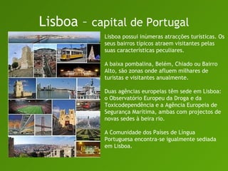 Lisboa –  capital de Portugal Lisboa possui inúmeras atracções turísticas. Os seus bairros típicos atraem visitantes pelas suas características peculiares.  A baixa pombalina, Belém, Chiado ou Bairro Alto, são zonas onde afluem milhares de turistas e visitantes anualmente.  Duas agências europeias têm sede em Lisboa: o Observatório Europeu da Droga e da Toxicodependência e a Agência Europeia de Segurança Marítima, ambas com projectos de novas sedes à beira rio.  A Comunidade dos Países de Língua Portuguesa encontra-se igualmente sediada em Lisboa.  