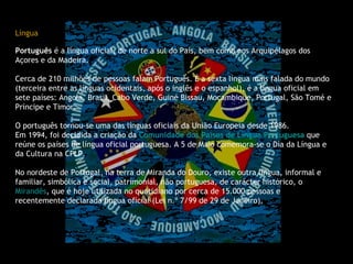 Língua                                                                                                                                                        Português  é a língua oficial, de norte a sul do País, bem como nos Arquipélagos dos Açores e da Madeira. Cerca de 210 milhões de pessoas falam Português. É a sexta língua mais falada do mundo (terceira entre as línguas ocidentais, após o inglês e o espanhol), é a língua oficial em sete países: Angola, Brasil, Cabo Verde, Guiné Bissau, Moçambique, Portugal, São Tomé e Príncipe e Timor. O português tornou-se uma das línguas oficiais da União Europeia desde 1986. Em 1994, foi decidida a criação da  Comunidade dos Países de Língua Portuguesa   que reúne os países de língua oficial portuguesa. A 5 de Maio comemora-se o Dia da Língua e da Cultura na CPLP. No nordeste de Portugal, na terra de Miranda do Douro, existe outra língua, informal e familiar, simbólica e social, patrimonial, não portuguesa, de carácter histórico, o  Mirandês , que é hoje utilizada no quotidiano por cerca de 15.000 pessoas e recentemente declarada língua oficial (Lei n.º 7/99 de 29 de Janeiro). 