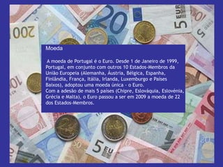 Moeda                                                          A moeda de Portugal é o Euro. Desde 1 de Janeiro de 1999, Portugal, em conjunto com outros 10 Estados-Membros da União Europeia (Alemanha, Áustria, Bélgica, Espanha, Finlândia, França, Itália, Irlanda, Luxemburgo e Países Baixos), adoptou uma moeda única - o Euro. Com a adesão de mais 5 países (Chipre, Eslováquia, Eslovénia, Grécia e Malta), o Euro passou a ser em 2009 a moeda de 22 dos Estados-Membros.