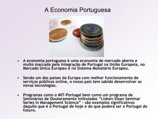 A Economia PortuguesaA economia portuguesa é uma economia de mercado aberta e muito marcada pela integração de Portugal na União Europeia, no Mercado Único Europeu e no Sistema Monetário Europeu.Sendo um dos países da Europa com melhor funcionamento de serviços públicos online, o nosso país tem sabido desenvolver as novas tecnologias.Programas como o MIT-Portugal bem como um programa de Seminários de Doutoramento intitulados “Lisbon-Sloan Seminar Series in Management Science” – são exemplos significativos daquilo que é o Portugal de hoje e do que poderá ser o Portugal do futuro.