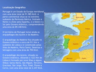 Localização Geográfica                                                                                                Portugal é um Estado da Europa meridional com uma área total de 91.985 Km2. A parte continental situa-se no extremo sudoeste da Península Ibérica, limitado a Norte e a Este pela Espanha, e a Oeste e a Sul pelo Oceano Atlântico, compreendendo uma área de 89.348 Km2.O território de Portugal inclui ainda os arquipélagos dos Açores e da Madeira. O arquipélago da Madeira fica situado no Oceano Atlântico a cerca de 911 Km a sudoeste de Lisboa e é constituído pelas ilhas da Madeira, Porto Santo, Desertas e Selvagens com uma área de 794 Km2.O arquipélago dos Açores, situado no Oceano Atlântico, distando a 1223 Km de Lisboa é formado por nove ilhas e alguns ilhéus: Santa Maria, São Miguel, Terceira, Graciosa, São Jorge, Pico, Faial, Flores e Corvo, com uma área total de 2.247 Km2.