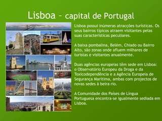Lisboa – capital de PortugalLisboa possui inúmeras atracções turísticas. Os seus bairros típicos atraem visitantes pelas suas características peculiares. A baixa pombalina, Belém, Chiado ou Bairro Alto, são zonas onde afluem milhares de turistas e visitantes anualmente. Duas agências europeias têm sede em Lisboa: o Observatório Europeu da Droga e da Toxicodependência e a Agência Europeia de Segurança Marítima, ambas com projectos de novas sedes à beira rio. A Comunidade dos Países de Língua Portuguesa encontra-se igualmente sediada em Lisboa. 