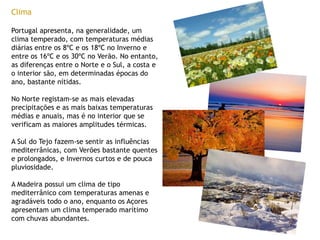 ClimaPortugal apresenta, na generalidade, um clima temperado, com temperaturas médias diárias entre os 8ºC e os 18ºC no Inverno e entre os 16ºC e os 30ºC no Verão. No entanto, as diferenças entre o Norte e o Sul, a costa e o interior são, em determinadas épocas do ano, bastante nítidas.No Norte registam-se as mais elevadas precipitações e as mais baixas temperaturas médias e anuais, mas é no interior que se verificam as maiores amplitudes térmicas. A Sul do Tejo fazem-se sentir as influências mediterrânicas, com Verões bastante quentes e prolongados, e Invernos curtos e de pouca pluviosidade.A Madeira possui um clima de tipo mediterrânico com temperaturas amenas e agradáveis todo o ano, enquanto os Açores apresentam um clima temperado marítimo com chuvas abundantes.