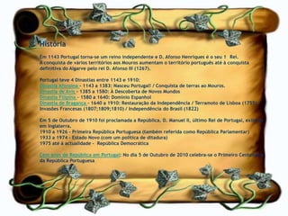 História                                                                  Em 1143 Portugal torna-se um reino independente e D. Afonso Henriques é o seu 1° Rei.A conquista de vários territórios aos Mouros aumentam o território português até à conquista definitiva do Algarve pelo rei D. Afonso III (1267).Portugal teve 4 Dinastias entre 1143 e 1910:Dinastia Afonsina - 1143 a 1383: Nasceu Portugal! / Conquista de terras ao Mouros.Dinastia de Avis - 1385 a 1580: À Descoberta de Novos MundosDinastia Filipina – 1580 a 1640: Domínio Espanhol Dinastia de Bragança – 1640 a 1910: Restauração da Independência / Terramoto de Lisboa (1755) / Invasões Francesas (1807;1809;1810) / Independência do Brasil (1822)Em 5 de Outubro de 1910 foi proclamada a República. D. Manuel II, último Rei de Portugal, exila-se em Inglaterra.1910 a 1926 - Primeira República Portuguesa (também referida como República Parlamentar)1933 a 1974 - Estado Novo (com um política de ditadura)1975 até à actualidade –  República DemocráticaCem anos de República em Portugal: No dia 5 de Outubro de 2010 celebra-se o Primeiro Centenário da República Portuguesa