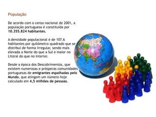 População                                                                  De acordo com o censo nacional de 2001, a população portuguesa é constituída por 10.355.824 habitantes.A densidade populacional é de 107.6 habitantes por quilómetro quadrado que se distribui de forma irregular, sendo mais elevada a Norte do que a Sul e maior no Litoral do que no Interior. Desde a época dos Descobrimentos, que existem numerosas e prósperas comunidades portuguesas de emigrantes espalhadas pelo Mundo, que atingem um número hoje calculado em 4,5 milhões de pessoas.