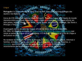 Língua                                                                                                                                                     Português é a língua oficial, de norte a sul do País, bem como nos Arquipélagos dos Açores e da Madeira.Cerca de 210 milhões de pessoas falam Português. É a sexta língua mais falada do mundo (terceira entre as línguas ocidentais, após o inglês e o espanhol), é a língua oficial em sete países: Angola, Brasil, Cabo Verde, Guiné Bissau, Moçambique, Portugal, São Tomé e Príncipe e Timor.O português tornou-se uma das línguas oficiais da União Europeia desde 1986.Em 1994, foi decidida a criação da Comunidade dos Países de Língua Portuguesaque reúne os países de língua oficial portuguesa. A 5 de Maio comemora-se o Dia da Língua e da Cultura na CPLP.No nordeste de Portugal, na terra de Miranda do Douro, existe outra língua, informal e familiar, simbólica e social, patrimonial, não portuguesa, de carácter histórico, o Mirandês, que é hoje utilizada no quotidiano por cerca de 15.000 pessoas e recentemente declarada língua oficial (Lei n.º 7/99 de 29 de Janeiro).