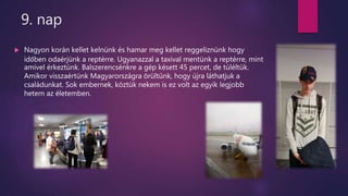 9. nap
 Nagyon korán kellet kelnünk és hamar meg kellet reggeliznünk hogy
időben odaérjünk a reptérre. Ugyanazzal a taxival mentünk a reptérre, mint
amivel érkeztünk. Balszerencsénkre a gép késett 45 percet, de túléltük.
Amikor visszaértünk Magyarországra örültünk, hogy újra láthatjuk a
családunkat. Sok embernek, köztük nekem is ez volt az egyik legjobb
hetem az életemben.
 