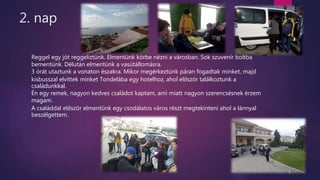 2. nap
Reggel egy jót reggeliztünk. Elmentünk körbe nézni a városban. Sok szuvenír boltba
bementünk. Délután elmentünk a vasútállomásra.
3 órát utaztunk a vonaton északra. Mikor megérkeztünk páran fogadtak minket, majd
kisbusszal elvittek minket Tondelába egy hotelhoz, ahol először találkoztunk a
családunkkal.
Én egy remek, nagyon kedves családot kaptam, ami miatt nagyon szerencsésnek érzem
magam.
A családdal először elmentünk egy csodálatos város részt megtekinteni ahol a lánnyal
beszélgettem.
 
