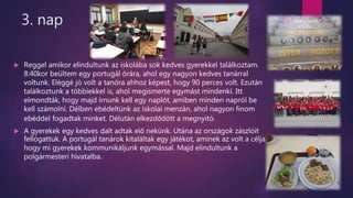3. nap
 Reggel amikor elindultunk az iskolába sok kedves gyerekkel találkoztam.
8:40kor beültem egy portugál órára, ahol egy nagyon kedves tanárral
voltunk. Eléggé jó volt a tanóra ahhoz képest, hogy 90 perces volt. Ezután
találkoztunk a többiekkel is, ahol megismerte egymást mindenki. Itt
elmondták, hogy majd írnunk kell egy naplót, amiben minden napról be
kell számolni. Délben ebédeltünk az iskolai menzán, ahol nagyon finom
ebéddel fogadtak minket. Délután elkezdődött a megnyitó.
 A gyerekek egy kedves dalt adtak elő nekünk. Utána az országok zászlóit
fellógattuk. A portugál tanárok kitaláltak egy játékot, aminek az volt a célja,
hogy mi gyerekek kommunikáljunk egymással. Majd elindultunk a
polgármesteri hivatalba.
 