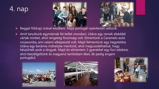 4. nap
 Reggel földrajz órával kezdtem. Majd portugál nyelvleckét vettünk.
 Amit tanultunk egymásnak fel kellet mondani. Utána egy remek ebéddel
vártak minket, ahol rengeteg finomság volt. Elmentünk a Caramelo autó
múzeumba, ami valami elképesztő volt. Majd felmentünk egy hegytetőre.
Utána egy kerámia műhelybe mentünk, ahol megcsodálhattuk, hogy
készülnek azok a tárgyak. Majd én elmentem 3 gyerekkel egy foci edzésre,
ahol beszélgettünk és magyarul tanítottam őket, ők pedig engem
portugálul.
 