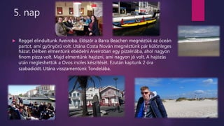 5. nap
 Reggel elindultunk Aveiroba. Előszőr a Barra Beachen megnéztük az óceán
partot, ami gyönyörű volt. Utána Costa Nován megnéztünk pár különleges
házat. Délben elmentünk ebédelni Aveiroban egy pizzériába, ahol nagyon
finom pizza volt. Majd elmentünk hajózni, ami nagyon jó volt. A hajózás
után megleshettük a Ovos moles készítését. Ezután kaptunk 2 óra
szabadidőt. Utána visszamentünk Tondelába.
 