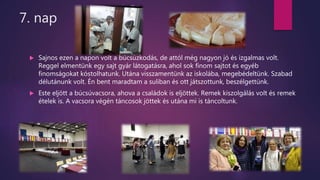 7. nap
 Sajnos ezen a napon volt a búcsúzkodás, de attól még nagyon jó és izgalmas volt.
Reggel elmentünk egy sajt gyár látogatásra, ahol sok finom sajtot és egyéb
finomságokat kóstolhatunk. Utána visszamentünk az iskolába, megebédeltünk. Szabad
délutánunk volt. Én bent maradtam a suliban és ott játszottunk, beszélgettünk.
 Este eljött a búcsúvacsora, ahova a családok is eljöttek. Remek kiszolgálás volt és remek
ételek is. A vacsora végén táncosok jöttek és utána mi is táncoltunk.
 