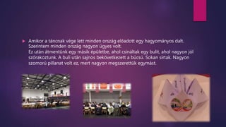  Amikor a táncnak vége lett minden ország előadott egy hagyományos dalt.
Szerintem minden ország nagyon ügyes volt.
Ez után átmentünk egy másik épületbe, ahol csináltak egy bulit, ahol nagyon jól
szórakoztunk. A buli után sajnos bekövetkezett a búcsú. Sokan sírtak. Nagyon
szomorú pillanat volt ez, mert nagyon megszerettük egymást.
 