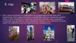 8. nap
 Ezen a napon búcsúztunk el a családunktól, ami az egyik legszomorúbb része volt a
kirándulásnak. Korán reggel elindultunk a vasútállomásra, ahonnan Lisszabonba mentünk.
Délben, amikor megérkeztünk Lisszabonba, elmentünk a boltokba, hogy megvegyük a
szuveníreket vagy ajándékokat. Utána kirándultunk. Felültünk a 28-as villamosra, ami kicsit
zsúfolt volt. Megnéztünk egy-két templomot és pár csodálatos utcát.
 