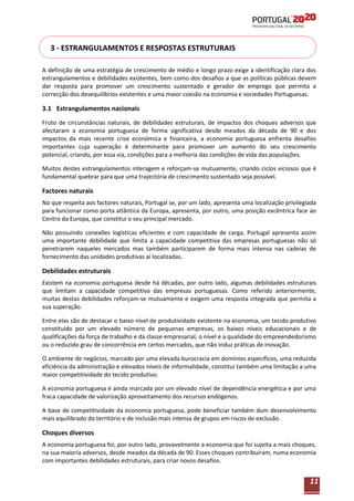 3 - ESTRANGULAMENTOS E RESPOSTAS ESTRUTURAIS
A definição de uma estratégia de crescimento de médio e longo prazo exige a identificação clara dos
estrangulamentos e debilidades existentes, bem como dos desafios a que as políticas públicas devem
dar resposta para promover um crescimento sustentado e gerador de emprego que permita a
correcção dos desequilíbrios existentes e uma maior coesão na economia e sociedades Portuguesas.

3.1 Estrangulamentos nacionais
Fruto de circunstâncias naturais, de debilidades estruturais, de impactos dos choques adversos que
afectaram a economia portuguesa de forma significativa desde meados da década de 90 e dos
impactos da mais recente crise económica e financeira, a economia portuguesa enfrenta desafios
importantes cuja superação é determinante para promover um aumento do seu crescimento
potencial, criando, por essa via, condições para a melhoria das condições de vida das populações.
Muitos destes estrangulamentos interagem e reforçam-se mutuamente, criando ciclos viciosos que é
fundamental quebrar para que uma trajectória de crescimento sustentado seja possível.

Factores naturais
No que respeita aos factores naturais, Portugal se, por um lado, apresenta uma localização privilegiada
para funcionar como porta atlântica da Europa, apresenta, por outro, uma posição excêntrica face ao
Centro da Europa, que constitui o seu principal mercado.
Não possuindo conexões logísticas eficientes e com capacidade de carga, Portugal apresenta assim
uma importante debilidade que limita a capacidade competitiva das empresas portuguesas não só
penetrarem naqueles mercados mas também participarem de forma mais intensa nas cadeias de
fornecimento das unidades produtivas aí localizadas.

Debilidades estruturais
Existem na economia portuguesa desde há décadas, por outro lado, algumas debilidades estruturais
que limitam a capacidade competitiva das empresas portuguesas. Como referido anteriormente,
muitas destas debilidades reforçam-se mutuamente e exigem uma resposta integrada que permita a
sua superação.
Entre elas são de destacar o baixo nível de produtividade existente na economia, um tecido produtivo
constituído por um elevado número de pequenas empresas, os baixos níveis educacionais e de
qualificações da força de trabalho e da classe empresarial, o nível e a qualidade do empreendedorismo
ou o reduzido grau de concorrência em certos mercados, que não induz práticas de inovação.
O ambiente de negócios, marcado por uma elevada burocracia em domínios específicos, uma reduzida
eficiência da administração e elevados níveis de informalidade, constitui também uma limitação a uma
maior competitividade do tecido produtivo.
A economia portuguesa é ainda marcada por um elevado nível de dependência energética e por uma
fraca capacidade de valorização aproveitamento dos recursos endógenos.
A base de competitividade da economia portuguesa, pode beneficiar também dum desenvolvimento
mais equilibrado do território e de inclusão mais intensa de grupos em riscos de exclusão.

Choques diversos
A economia portuguesa foi, por outro lado, provavelmente a economia que foi sujeita a mais choques,
na sua maioria adversos, desde meados da década de 90. Esses choques contribuíram, numa economia
com importantes debilidades estruturais, para criar novos desafios.

11

 