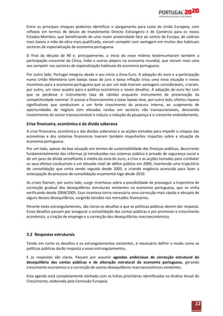 Entre os principais choques podemos identificar o alargamento para Leste da União Europeia, com
reflexos em termos de desvio de Investimento Directo Estrangeiro e de Comércio para os novos
Estados-Membro, que beneficiando de uma maior proximidade face ao centro da Europa, de salários
mais baixos e mão-de-obra mais qualificada, vieram competir com vantagem em muitos dos habituais
sectores de especialização da economia portuguesa.
O final da década de 90 e, principalmente, o início do novo milénio testemunharam também a
participação crescente da China, Índia e outros players na economia mundial, que vieram mais uma
vez competir nos sectores de especialização habituais da economia portuguesa.
Por outro lado, Portugal integrou desde o seu início a Zona Euro. A adopção do euro e a participação
numa União Monetária com baixas taxas de juro e baixa inflação criou uma nova situação e novos
incentivos para a economia portuguesa que se por um lado tiveram vantagens consideráveis, criaram,
por outro, um novo quadro para a política económica e novos desafios. A adopção do euro fez com
que se perdesse o instrumento taxa de câmbio enquanto instrumento de preservação da
competitividade nominal. O acesso a financiamento a taxas baixas teve, por outro lado, efeitos riqueza
significativos que conduziram a um forte crescimento da procura interna, ao surgimento de
oportunidades de negócio com elevadas rendas em sectores não transaccionáveis, desviando
investimento do sector transaccionável e induziu a redução da poupança e o crescente endividamento.

Crise financeira, económica e da dívida soberana
A crise financeira, económica e das dividas soberanas e as acções tomadas para impedir o colapso das
economias e dos sistemas financeiros tiveram também importantes impactos sobre a situação da
economia portuguesa.
Por um lado, apesar da boa situação em termos de sustentabilidade das finanças públicas, decorrente
fundamentalmente das reformas já introduzidas nos sistemas público e privado de segurança social e
de um peso da dívida semelhante à média da zona do euro, a crise e as acções tomadas para combater
os seus efeitos conduziram a um elevado nível de défice público em 2009, invertendo uma trajectória
de consolidação que vinha sendo seguida desde 2005, e criando exigência acrescida para fazer a
antecipação do processo de consolidação orçamental logo desde 2010.
As crises fizeram, por outro lado, surgir incertezas sobre a possibilidade de prosseguir a trajectória de
correcção gradual dos desequilíbrios estruturais existentes na economia portuguesa, que se vinha
verificando desde 2004/2005. Essa incerteza torna necessária uma correcção mais rápida e abrupta de
alguns desses desequilíbrios, surgindo tensões nos mercados financeiros.
Perante estes estrangulamentos, são claros os desafios a que as políticas públicas devem dar resposta.
Esses desafios passam por assegurar a consolidação das contas públicas e por promover o crescimento
económico, a criação de emprego e a correcção dos desequilíbrios macroeconómicos.

3.2 Respostas estruturais
Tendo em conta os desafios e os estrangulamentos existentes, é necessário definir o modo como as
políticas públicas darão resposta a esses estrangulamentos.
E as respostas são claras. Passam por assumir agendas ambiciosas de correcção estrutural do
desequilíbrio das contas públicas e de alteração estrutural da economia portuguesa, gerando
crescimento económico e a correcção de outros desequilíbrios macroeconómicos existentes.
Esta agenda está completamente alinhada com as linhas prioritárias identificadas na Análise Anual do
Crescimento, elaborada pela Comissão Europeia.

12

 