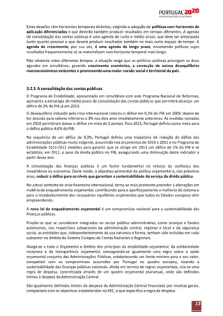 Estes desafios têm horizontes temporais distintos, exigindo a adopção de políticas com horizontes de
aplicação diferenciados e que deverão também produzir resultados em tempos diferentes. A agenda
de consolidação das contas públicas é uma agenda de curto e médio prazo, que deve ser antecipada
tanto quanto possível e que deverá produzir resultados também no mais curto espaço de tempo. A
agenda de crescimento, por sua vez, é uma agenda de longo prazo, envolvendo políticas cujos
resultados frequentemente só se materializam num horizonte temporal mais longo.
Não obstante estes diferentes tempos, a situação exige que as políticas públicas prossigam as duas
agendas em simultâneo, gerando crescimento económico, a correcção de outros desequilíbrios
macroeconómicos existentes e promovendo uma maior coesão social e territorial do país.

3.2.1 A consolidação das contas públicas
O Programa de Estabilidade, apresentado em simultâneo com este Programa Nacional de Reformas,
apresenta a estratégia de médio prazo de consolidação das contas públicas que permitirá alcançar um
défice de 2% do PIB já em 2013.
O desequilíbrio induzido pela crise internacional colocou o défice em 9,3% do PIB em 2009, depois de
ter descido para valores inferiores a 3% nos dois anos imediatamente anteriores. As medidas tomadas
em 2010 permitiram baixar o défice em mais de 2 pontos. Para 2011, Portugal definiu como meta para
o défice público 4,6% do PIB.
Na sequência de um défice de 9,3%, Portugal definiu uma trajectória de redução do défice das
administrações públicas muito exigente, assumindo nos orçamentos de 2010 e 2011 e no Programa de
Estabilidade 2011-2013 medidas para garantir que se atinge em 2013 um défice de 2% do PIB e se
estabiliza, em 2012, o peso da dívida pública no PIB, assegurando uma diminuição deste indicador a
partir desse ano.
A consolidação das finanças públicas é um factor fundamental no reforço da confiança dos
investidores na economia. Deste modo, o objectivo primordial da política orçamental é, nos próximos
anos, reduzir o défice para os níveis que garantam a sustentabilidade do serviço da dívida pública.
No actual contexto de crise financeira internacional, torna-se mais premente proceder a alterações em
matéria de enquadramento orçamental, contribuindo para o aperfeiçoamento e melhoria do sistema e
para o restabelecimento dos necessários equilíbrios orçamentais que todos os Estados europeus vêm
empreendendo.
A nova lei de enquadramento orçamental é um compromisso nacional para a sustentabilidade das
finanças públicas.
Propõe-se que se considerem integrados no sector público administrativo, como serviços e fundos
autónomos, nos respectivos subsectores da administração central, regional e local e da segurança
social, as entidades que, independentemente da sua natureza e forma, tenham sido incluídas em cada
subsector no âmbito do Sistema Europeu de Contas Nacionais e Regionais.
Alarga-se a todo o Orçamento o âmbito dos princípios da estabilidade orçamental, da solidariedade
recíproca e da transparência orçamental, consagrando-se igualmente uma regra sobre o saldo
orçamental conjunto das Administrações Públicas, estabelecendo um limite mínimo para o seu valor,
compatível com os compromissos assumidos por Portugal no quadro europeu, visando a
sustentabilidade das finanças públicas nacionais. Ainda em termos de regras orçamentais, cria-se uma
regra de despesa, concretizada através de um quadro orçamental plurianual, onde são definidos
limites à despesa da Administração Central.
São igualmente definidos limites da despesa da Administração Central financiada por receitas gerais,
compatíveis com os objectivos estabelecidos no PEC, e que especifica a regra de despesa.

13

 