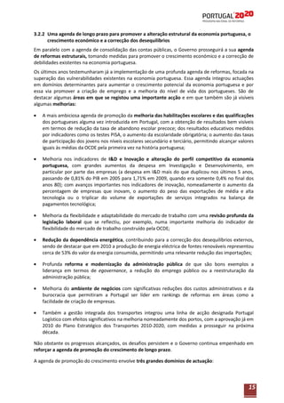 3.2.2 Uma agenda de longo prazo para promover a alteração estrutural da economia portuguesa, o
crescimento económico e a correcção dos desequilíbrios
Em paralelo com a agenda de consolidação das contas públicas, o Governo prosseguirá a sua agenda
de reformas estruturais, tomando medidas para promover o crescimento económico e a correcção de
debilidades existentes na economia portuguesa.
Os últimos anos testemunharam já a implementação de uma profunda agenda de reformas, focada na
superação das vulnerabilidades existentes na economia portuguesa. Essa agenda integrou actuações
em domínios determinantes para aumentar o crescimento potencial da economia portuguesa e por
essa via promover a criação de emprego e a melhoria do nível de vida dos portugueses. São de
destacar algumas áreas em que se registou uma importante acção e em que também são já visíveis
algumas melhorias:
A mais ambiciosa agenda de promoção da melhoria das habilitações escolares e das qualificações
dos portugueses alguma vez introduzida em Portugal, com a obtenção de resultados bem visíveis
em termos de redução da taxa de abandono escolar precoce; dos resultados educativos medidos
por indicadores como os testes PISA, o aumento da escolaridade obrigatória; o aumento das taxas
de participação dos jovens nos níveis escolares secundário e terciário, permitindo alcançar valores
iguais às médias da OCDE pela primeira vez na história portuguesa;
Melhoria nos indicadores de I&D e Inovação e alteração do perfil competitivo da economia
portuguesa, com grandes aumentos da despesa em Investigação e Desenvolvimento, em
particular por parte das empresas (a despesa em I&D mais do que duplicou nos últimos 5 anos,
passando de 0,81% do PIB em 2005 para 1,71% em 2009, quando era somente 0,4% no final dos
anos 80); com avanços importantes nos indicadores de inovação, nomeadamente o aumento da
percentagem de empresas que inovam, o aumento do peso das exportações de média e alta
tecnologia ou o triplicar do volume de exportações de serviços integrados na balança de
pagamentos tecnológica;
Melhoria da flexibilidade e adaptabilidade do mercado de trabalho com uma revisão profunda da
legislação laboral que se reflectiu, por exemplo, numa importante melhoria do indicador de
flexibilidade do mercado de trabalho construído pela OCDE;
Redução da dependência energética, contribuindo para a correcção dos desequilíbrios externos,
sendo de destacar que em 2010 a produção de energia eléctrica de fontes renováveis representou
cerca de 53% do valor da energia consumida, permitindo uma relevante redução das importações;
Profunda reforma e modernização da administração pública de que são bons exemplos a
liderança em termos de egovernance, a redução do emprego público ou a reestruturação da
administração pública;
Melhoria do ambiente de negócios com significativas reduções dos custos administrativos e da
burocracia que permitiram a Portugal ser líder em rankings de reformas em áreas como a
facilidade de criação de empresas.
Também a gestão integrada dos transportes integrou uma linha de acção designada Portugal
Logístico com efeitos significativos na melhoria nomeadamente dos portos, com a aprovação já em
2010 do Plano Estratégico dos Transportes 2010-2020, com medidas a prosseguir na próxima
década.
Não obstante os progressos alcançados, os desafios persistem e o Governo continua empenhado em
reforçar a agenda de promoção do crescimento de longo prazo.
A agenda de promoção do crescimento envolve três grandes domínios de actuação:

15

 