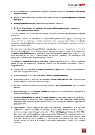 Acção determinada e integrada para ultrapassar debilidades estruturais e promover o crescimento
da produtividade;
Correcção de outros factores que afectam de forma estrutural o equilíbrio externo da economia
portuguesa;
Promoção da adaptabilidade para facilitar o ajustamento estrutural.
3.2.2.1 Acção determinada e integrada para ultrapassar debilidades estruturais e promover o
crescimento da produtividade
Só o crescimento da produtividade pode assegurar uma melhoria sustentável da posição competitiva
portuguesa.
Ajustamentos nominais nos indicadores de competitividade podem permitir alguma compensação no
curto prazo, mas são ineficazes, ou mesmo prejudiciais, para o necessário movimento de correcção da
estrutura e especialização produtivas da economia portuguesa, esse sim fundamental para aumentar o
seu crescimento potencial.
Para potenciar um crescimento sustentável da produtividade e para que esse ajustamento estrutural
da economia seja possível, é necessário continuar a apostar em recuperar o atraso estrutural existente
em quatro áreas fundamentais, a qualificação do tecido empresarial, a valorização de sectores com
forte incorporação de valor e aproveitamento de recursos endógenos, as qualificações dos
portugueses e a investigação, desenvolvimento e inovação.
No domínio da qualificação do tecido empresarial serão prosseguidas políticas focadas na subida na
cadeia de valor, no aumento da capacidade competitiva e na promoção da eficiência colectiva,
designadamente:
Continuando uma política de atracção do investimento externo para a modernização empresarial
com forte incorporação nacional;
Valorizando a ligação das PME aos Pólos de Competitividade e aos Clusters;
Promovendo dinâmicas de eficiência colectiva na internacionalização das PME, designadamente
através do apoio a consórcios para a exportação;
Apoiando a modernização dos sectores que produzem bens transaccionáveis para o mercado
externo;
Dinamizando políticas de compras públicas que incentivem a transferência de tecnologia e a
inovação de processos e produtos;
Alargando a base territorial e social de competitividade da economia portuguesa, promovendo o
desenvolvimento de territórios menos desenvolvidos mas com importantes potencialidades
endógenas, bem como uma mobilização acrescida e mais eficiente dos diferentes segmentos da
população activa.
Aprofundando a gestão integrada do sector dos transportes, melhorando a sua regulação
institucional e a sua racionalidade, em articulação com as políticas de ordenamento do território,
ambiente, energia e economia, perspectivadas no Plano Estratégico dos Transportes 2010-2020.
Este Plano, cuja implementação está prevista para Abril de 2011, identifica medidas concretas com
vista ao reforço da integração de Portugal nas cadeias europeias e mundiais de transporte, a boa
articulação entre os centros urbanos e a melhoria da mobilidade urbana, bem como a
sustentabilidade do sector e a promoção da eficiência energética e a redução do impacto
ambiental.

16

 