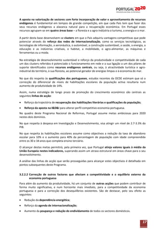 A aposta na valorização de sectores com forte incorporação de valor e aproveitamento de recursos
endógenos é fundamental em tempos de grande competição, em que cada País tem que fazer dos
seus recursos endógenos a alavanca natural para a recuperação económica. Em Portugal esses
recursos agrupam-se em quatro áreas base – a floresta e a agro-indústria o turismo, a energia e o mar.
A partir desta base desenvolvem-se clusters em que o País adquiriu vantagens competitivas que pode
potenciar através do reforço das redes de internacionalização, como os serviços tecnológicos, as
tecnologias de informação, a aeronáutica, o automóvel, a construção sustentável, a saúde, a energia, a
educação e as indústrias criativas, o habitat, a mobilidade, o agro-alimentar, as máquinas e
ferramentas ou a moda.
Na estratégia de desenvolvimento sustentável e reforço da produtividade e competitividade de cada
um dos clusters referidos é potenciado o funcionamento em rede e a sua ligação a um dos pilares de
suporte identificados como recursos endógenos centrais, ou seja, à atractividade turística e agroindustrial do território, à sua floresta, ao potencial gerador de energias limpas e à economia do mar.
No que diz respeito às qualificações dos portugueses, estudos recentes da OCDE estimam que só a
correcção do diferencial de níveis de habilitações escolares da população activa resultaria num
aumento de produtividade de 14%.
Assim, numa estratégia de longo prazo de promoção do crescimento económico são centrais as
seguintes linhas de acção:
Reforço da trajectória de recuperação das habilitações literárias e qualificações da população;
Reforço da aposta na I&D&I para alterar perfil competitivo economia portuguesa.
No quadro deste Programa Nacional de Reformas, Portugal assume metas ambiciosas para 2020
nestes dois domínios.
No que respeita à despesa em Investigação e Desenvolvimento, visa atingir um nível de 2.7-3.3% do
PIB.
No que respeita às habilitações escolares assume como objectivos a redução da taxa de abandono
escolar para 10% e o aumento para 40% da percentagem de população com idade compreendida
entre os 30 e 34 anos que completa ensino terciário.
O alcançar destas metas permitirá, pela primeira vez, que Portugal atinja valores iguais à média da
União Europeia nestes indicadores, superando assim um atraso estrutural em áreas chave para o seu
desenvolvimento.
A análise das linhas de acção que serão prosseguidas para alcançar estes objectivos é detalhada em
pontos subsequentes deste Programa.
3.2.2.2 Correcção de outros factores que afectam a competitividade e o equilíbrio externo da
economia portuguesa
Para além do aumento da produtividade, há um conjunto de outras acções que podem contribuir de
forma muito significativa, e num horizonte mais imediato, para a competitividade da economia
portuguesa e para a correcção dos desequilíbrios existentes. São de destacar, pelo seu efeito as
seguintes:
Redução da dependência energética;
Reforço da agenda de internacionalização;
Aumento da poupança e redução do endividamento de todos os sectores domésticos.

17

 