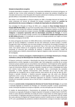 Redução da dependência energética
A elevada dependência energética constitui uma importante debilidade da economia portuguesa, na
medida em que a torna muito vulnerável às flutuações dos preços dos produtos energéticos nos
mercados internacionais. Estas flutuações têm impactos substanciais na balança comercial portuguesa,
gerando défices e necessidades de financiamento importantes.
Para obviar a essa dependência o Governo adoptou em 2005 a Estratégia Nacional de Energia, com
metas ambiciosas em termos de utilização de energias renováveis, visando um aumento do
aproveitamento dos recursos endógenos e a redução das importações de combustíveis fósseis.
Essa estratégia foi reforçada em Março de 2010, com a adopção da Nova Estratégia Nacional de
Energia 2020 (Re.New.Able), em que foram assumidas metas ainda mais ambiciosas. Portugal figura já
entre os Países do mundo com melhores resultados absolutos e progressos relativos na concretização
duma política de promoção das energias renováveis. Em 2009, a energia produzida a partir de fontes
endógenas e renováveis representou 45% da electricidade consumida em Portugal. O mesmo
aconteceu com 24,1% de toda a energia. Durante o ano de 2010 foram evitadas importações de cerca
de 800 milhões de euros e a incorporação no consumo de energia produzida com origem em fontes
renováveis e endógenas foi de 53%.
As metas portuguesas de produzir em 2020, 60% de toda a electricidade e 31% da energia primária a
partir de recursos endógenos e renováveis são das mais ambiciosas no plano europeu e mundial.
Portugal está a fazer uma aposta clara nas novas energias e em particular nas energias renováveis e na
eficiência energética, com resultados que posicionam hoje o País como uma referência global no
sector. Essa aposta traduziu-se em programas concretos de promoção das diferentes tecnologias,
associando os concursos para atribuição de potência a parâmetros de inovação, criação de
oportunidades para a indústria, desenvolvimento regional e ligação às redes nacionais e internacionais
de investigação.
Neste domínio, o Governo prosseguirá a implementação da sua Estratégia Nacional para a Energia,
mantendo os esforços de liberalização dos mercados de produtos energéticos.
O Governo continuará a promover a liberalização dos preços dos produtos energéticos, eliminando
gradualmente as tarifas reguladas na electricidade e gás. Será assegurada a provisão de um serviço
universal a preços razoáveis para os consumidores mais vulneráveis. A eliminação das tarifas reguladas
será efectuada de forma gradual, mediante a satisfação de determinadas condições relacionadas com
o grau de concorrência efectiva no mercado relevante e levando em conta a volatilidade das tarifas
num sistema muito sensível à variação da hidraulicidade. Com a concretização das condições
requeridas, as tarifas reguladas remanescentes serão eliminadas até ao final de 2012. Será
apresentado um cronograma com as acções previstas neste domínio até ao final de Abril de 2011.
Durante o período transitório, o Governo procurará assegurar que não existe uma diferença
significativa entre o preço do mercado liberalizado e a tarifa regulada, bem como que não existe
qualquer subsídio cruzado entre os diferentes segmentos de mercado. O Governo aprofundará o
conceito de consumidor vulnerável até ao final de 2011 e estabelecerá os mecanismos para a sua
protecção.
O Governo concluirá ainda a transposição das directivas do Terceiro Pacote de Energia, em que dada
a avançada legislação já existente em Portugal, só é necessário proceder a poucos ajustamentos,
sendo a atribuição de poderes de sanção ao regulador, uma das alterações que será introduzida.
O modelo de desenvolvimento e financiamento da produção de energia com base em fontes
renováveis ou co-geração (Produção em Regime Especial), foi baseado no modelo Feed-in-Tariff (FIT),
sendo os custos adicionais reflectidos nas tarifas de acesso e repercutidas nas tarifas pagas por todos
os consumidores. A legislação aprovada em 2010 para a co-geração, que representa cerca de metade
dos custos adicionais do Regime de Produção Especial, já prevê a existência de um regime alternativo
ao FIT, com a possibilidade dos produtores venderem directamente a energia no mercado. A aplicação

18

 