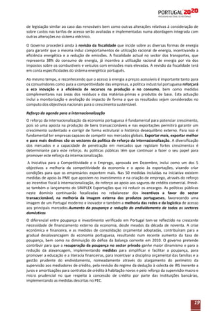 de legislação similar ao caso das renováveis bem como outras alterações relativas à consideração de
sobre custos nas tarifas de acesso serão avaliadas e implementadas numa abordagem integrada com
outras alterações no sistema eléctrico.
O Governo procederá ainda à revisão da fiscalidade que incide sobre as diversas formas de energia
para garantir que a mesma induz comportamentos de utilização racional de energia, incentivando a
eficiência energética e a redução de emissões. A fiscalidade actual no sector dos transportes, que
representa 38% do consumo de energia, já incentiva a utilização racional de energia por via dos
impostos sobre os combustíveis e veículos com emissões mais elevadas. A revisão da fiscalidade terá
em conta especificidades do sistema energético português.
Ao mesmo tempo, e reconhecendo que o acesso à energia a preços acessíveis é importante tanto para
os consumidores como para a competitividade das empresas, a política industrial portuguesa reforçará
a eco inovação e a eficiência de recursos na produção e no consumo, bem como medidas
complementares nas áreas dos resíduos e das matérias-primas e produtos de base. Esta actuação
inclui a monitorização e avaliação do impacto de forma a que os resultados sejam considerados no
computo dos objectivos nacionais para o crescimento sustentável.
Reforço da agenda para a internacionalização
O reforço da internacionalização da economia portuguesa é fundamental para potenciar crescimento,
pois só uma aposta na produção de bens transaccionáveis e nas exportações permitirá garantir um
crescimento sustentado e corrigir de forma estrutural o histórico desequilíbrio externo. Para isso é
fundamental ter empresas capazes de competir nos mercados globais. Exportar mais, exportar melhor
e para mais destinos são os vectores da política de reforço da internacionalização. A diversificação
dos mercados e a capacidade de penetração em mercados que registam fortes crescimentos é
determinante para este reforço. As políticas públicas têm que continuar a fazer o seu papel para
promover este reforço da internacionalização.
A Iniciativa para a Competitividade e o Emprego, aprovada em Dezembro, inclui como um dos 5
objectivos a melhoria da competitividade da economia e o apoio às exportações, visando criar
condições para que os empresários exportem mais. Nas 50 medidas incluídas na iniciativa existem
medidas de apoio às PME que apostem no investimento e na criação de emprego, através do reforço
ao incentivo fiscal à internacionalização, de reforço ao apoio aos seguros de crédito comercial. Prevêse também o lançamento do SIMPLEX Exportações que irá reduzir os encargos. As políticas públicas
neste domínio continuarão focalizadas no rebalancear dos incentivos a favor do sector
transaccionável, na melhoria da imagem externa dos produtos portugueses, favorecendo uma
imagem de um Portugal moderno e inovador e também a melhoria das redes e da logística de acesso
aos principais mercados.Aumento da poupança e redução do endividamento de todos os sectores
domésticos
O diferencial entre poupança e investimento verificado em Portugal tem-se reflectido na crescente
necessidade de financiamento externo da economia, desde meados da década de noventa. A crise
económica e financeira, e as medidas de consolidação orçamental adoptadas, contribuíram para a
gradual desalavancagem da economia portuguesa, resultando num recente aumento da taxa de
poupança, bem como na diminuição do défice da balança corrente em 2010. O governo pretende
contribuir para que a recuperação da poupança no sector privado ganhe maior dinamismo e para a
redução da alavancagem, implementando medidas para simplificar e facilitar a poupança, para
promover a educação e a literacia financeiras, para Incentivar a disciplina orçamental das famílias e a
gestão prudente do endividamento, nomeadamente através do alargamento do perímetro da
supervisão aos mediadores de crédito, pela revisão do regime da dedução à colecta de IRS inerente a
juros e amortizações para contratos de crédito à habitação novos e pelo reforço da supervisão macro e
micro prudencial no que respeita à concessão de crédito por parte das instituições bancárias,
implementando as medidas descritas no PEC.

19

 