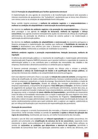 3.2.2.3 Promoção da adaptabilidade para facilitar ajustamento estrutural
A implementação de uma agenda de crescimento e de transformação estrutural está associada a
intensos movimentos de ajustamento e de “turbulência”, ajustamento que se torna mais eficiente e
com menos custos se as condições de adaptabilidade forem reforçadas.
Nesse sentido importa promover a melhoria do ambiente negócios e o empreendedorismo e
melhorar as condições de adaptabilidade e reestruturação da economia portuguesa.
No domínio da melhoria do ambiente negócios e da promoção do empreendedorismo, o Governo
deve prosseguir a sua agenda de redução da burocracia, melhoria da regulação e reforço
concorrência. Essa agenda envolverá nomeadamente acções nos domínios do reforço da simplificação
administrativa, da promoção da eficiência e eficácia do sistema judicial e da modernização e
optimização da administração pública.
No domínio da melhoria condições de adaptabilidade e reestruturação da economia portuguesa o
Governo prosseguirá a implementação das medidas que melhoram a flexibilidade do mercado de
trabalho e desenvolverá uma reforma com vista a dinamizar o mercado do arrendamento e a
reabilitação urbana, melhorando as condições de mobilidade na economia.
Melhoria ambiente negócios e promoção empreendedorismo: Redução burocracia, melhoria da
regulação
A reforma da administração pública e o movimento de simplificação e modernização administrativa
impulsionado pelo Programa SIMPLEX provaram que é possível melhorar a capacidade de resposta da
administração pública e o seu contributo para a satisfação das necessidades dos cidadãos e das
empresas, favorecendo o dinamismo económico e o ambiente para os negócios.
O Governo pretende prosseguir, o trabalho lançado nos últimos anos e renovar a ambição,
aprofundando o esforço de modernização do Estado e de qualificação dos serviços públicos, ao
serviço dos interesses dos cidadãos e da competitividade da economia portuguesa.
Com esse objectivo continuará a focar a sua acção na redução dos custos de contexto, prosseguindo o
esforço de simplificação, de modo a eliminar procedimentos, licenças e condicionamentos prévios que
oneram as empresas e prejudicam a criação de emprego. Recentemente foram decididos a criação de
um programa SIMPLEX Exportações, através da redução dos encargos administrativos para as
empresas exportadoras, o lançamento do programa «Taxa ZERO para a inovação», de forma a isentar
do pagamento de qualquer taxa, emolumento ou contribuição administrativa, durante dois anos, as
empresas com potencial inovador criadas por novos empreendedores, excluindo as obrigações fiscais e
de segurança social, a instalação de novos «Balcões do Empreendedor», permitindo aos empresários
tratar de todas as formalidades relacionadas com a criação e exploração dos seus negócios num único
local, evitando deslocações desnecessárias e o lançamento do Programa «Licenciamento Zero»,
destinado a reduzir encargos administrativos sobre as empresas através da eliminação de licenças e de
outros condicionamentos prévios para quem pretende abrir e explorar um negócio, substituindo-os
por um reforço da fiscalização e por mecanismos de responsabilização dos promotores.
Promoção da concorrência
Com vista a assegurar o correcto funcionamento dos mercados, o Governo continuará a promover a
concorrência. Serão tomadas medidas no sentido de aumentar a rapidez e eficácia da aplicação das
regras de concorrência, incentivando, por essa via, um melhor funcionamento dos mercados.
Durante o ano de 2011 será estabelecido um tribunal especializado em questões concorrência. Em
paralelo será promovida uma simplificação da estrutura da lei da concorrência, separando muito
claramente o plano contra-ordenacional do plano administrativo. Serão ainda feitos esforços no
sentido de racionalizar as condições que determinam a abertura de inquéritos, permitindo à
Autoridade da Concorrência fazer uma apreciação substantiva sobre o mérito das denúncias, com

20

 
