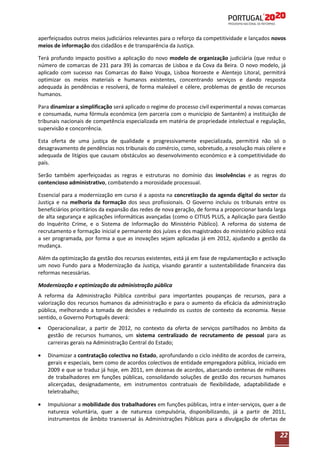 aperfeiçoados outros meios judiciários relevantes para o reforço da competitividade e lançados novos
meios de informação dos cidadãos e de transparência da Justiça.
Terá profundo impacto positivo a aplicação do novo modelo de organização judiciária (que reduz o
número de comarcas de 231 para 39) às comarcas de Lisboa e da Cova da Beira. O novo modelo, já
aplicado com sucesso nas Comarcas do Baixo Vouga, Lisboa Noroeste e Alentejo Litoral, permitirá
optimizar os meios materiais e humanos existentes, concentrando serviços e dando resposta
adequada às pendências e resolverá, de forma maleável e célere, problemas de gestão de recursos
humanos.
Para dinamizar a simplificação será aplicado o regime do processo civil experimental a novas comarcas
e consumada, numa fórmula económica (em parceria com o município de Santarém) a instituição de
tribunais nacionais de competência especializada em matéria de propriedade intelectual e regulação,
supervisão e concorrência.
Esta oferta de uma justiça de qualidade e progressivamente especializada, permitirá não só o
desagravamento de pendências nos tribunais do comércio, como, sobretudo, a resolução mais célere e
adequada de litígios que causam obstáculos ao desenvolvimento económico e à competitividade do
país.
Serão também aperfeiçoadas as regras e estruturas no domínio das insolvências e as regras do
contencioso administrativo, combatendo a morosidade processual.
Essencial para a modernização em curso é a aposta na concretização da agenda digital do sector da
Justiça e na melhoria da formação dos seus profissionais. O Governo incluiu os tribunais entre os
beneficiários prioritários da expansão das redes de nova geração, de forma a proporcionar banda larga
de alta segurança e aplicações informáticas avançadas (como o CITIUS PLUS, a Aplicação para Gestão
do Inquérito Crime, e o Sistema de Informação do Ministério Público). A reforma do sistema de
recrutamento e formação inicial e permanente dos juízes e dos magistrados do ministério público está
a ser programada, por forma a que as inovações sejam aplicadas já em 2012, ajudando a gestão da
mudança.
Além da optimização da gestão dos recursos existentes, está já em fase de regulamentação e activação
um novo Fundo para a Modernização da Justiça, visando garantir a sustentabilidade financeira das
reformas necessárias.
Modernização e optimização da administração pública
A reforma da Administração Pública contribui para importantes poupanças de recursos, para a
valorização dos recursos humanos da administração e para o aumento da eficácia da administração
pública, melhorando a tomada de decisões e reduzindo os custos de contexto da economia. Nesse
sentido, o Governo Português deverá:
Operacionalizar, a partir de 2012, no contexto da oferta de serviços partilhados no âmbito da
gestão de recursos humanos, um sistema centralizado de recrutamento de pessoal para as
carreiras gerais na Administração Central do Estado;
Dinamizar a contratação colectiva no Estado, aprofundando o ciclo inédito de acordos de carreira,
gerais e especiais, bem como de acordos colectivos de entidade empregadora pública, iniciado em
2009 e que se traduz já hoje, em 2011, em dezenas de acordos, abarcando centenas de milhares
de trabalhadores em funções públicas, consolidando soluções de gestão dos recursos humanos
alicerçadas, designadamente, em instrumentos contratuais de flexibilidade, adaptabilidade e
teletrabalho;
Impulsionar a mobilidade dos trabalhadores em funções públicas, intra e inter-serviços, quer a de
natureza voluntária, quer a de natureza compulsória, disponibilizando, já a partir de 2011,
instrumentos de âmbito transversal às Administrações Públicas para a divulgação de ofertas de

22

 