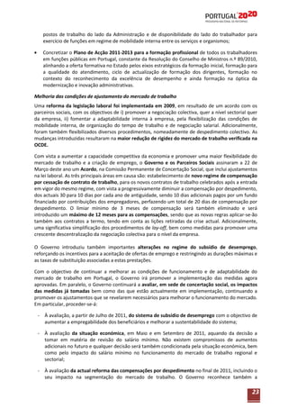 postos de trabalho do lado da Administração e de disponibilidade do lado do trabalhador para
exercício de funções em regime de mobilidade interna entre os serviços e organismos;
Concretizar o Plano de Acção 2011-2013 para a formação profissional de todos os trabalhadores
em funções públicas em Portugal, constante da Resolução do Conselho de Ministros n.º 89/2010,
alinhando a oferta formativa no Estado pelos eixos estratégicos da formação inicial, formação para
a qualidade do atendimento, ciclo de actualização de formação dos dirigentes, formação no
contexto do reconhecimento da excelência de desempenho e ainda formação na óptica da
modernização e inovação administrativas.
Melhoria das condições de ajustamento do mercado de trabalho
Uma reforma da legislação laboral foi implementada em 2009, em resultado de um acordo com os
parceiros sociais, com os objectivos de i) promover a negociação colectiva, quer a nível sectorial quer
da empresa, ii) fomentar a adaptabilidade interna à empresa, pela flexibilização das condições de
mobilidade interna, de organização do tempo de trabalho e de negociação salarial. Adicionalmente,
foram também flexibilizados diversos procedimentos, nomeadamente de despedimento colectivo. As
mudanças introduzidas resultaram na maior redução de rigidez do mercado de trabalho verificada na
OCDE.
Com vista a aumentar a capacidade competitiva da economia e promover uma maior flexibilidade do
mercado de trabalho e a criação de emprego, o Governo e os Parceiros Sociais assinaram a 22 de
Março deste ano um Acordo, na Comissão Permanente de Concertação Social, que inclui ajustamentos
na lei laboral. As três principais áreas em causa são: estabelecimento de novo regime de compensação
por cessação de contrato de trabalho, para os novos contratos de trabalho celebrados após a entrada
em vigor do mesmo regime, com vista a progressivamente diminuir a compensação por despedimento,
dos actuais 30 para 10 dias por cada ano de antiguidade, sendo 10 dias adicionais pagos por um fundo
financiado por contribuições dos empregadores, perfazendo um total de 20 dias de compensação por
despedimento. O limiar mínimo de 3 meses de compensação será também eliminado e será
introduzido um máximo de 12 meses para as compensações, sendo que as novas regras aplicar-se-ão
também aos contratos a termo, tendo em conta as lições retiradas da crise actual. Adicionalmente,
uma significativa simplificação dos procedimentos de lay-off, bem como medidas para promover uma
crescente descentralização da negociação colectiva para o nível da empresa.
O Governo introduziu também importantes alterações no regime do subsídio de desemprego,
reforçando os incentivos para a aceitação de ofertas de emprego e restringindo as durações máximas e
as taxas de substituição associadas a estas prestações.
Com o objectivo de continuar a melhorar as condições de funcionamento e de adaptabilidade do
mercado de trabalho em Portugal, o Governo irá promover a implementação das medidas agora
aprovadas. Em paralelo, o Governo continuará a avaliar, em sede de concertação social, os impactos
das medidas já tomadas bem como das que estão actualmente em implementação, continuando a
promover os ajustamentos que se revelarem necessários para melhorar o funcionamento do mercado.
Em particular, proceder-se-á:
- À avaliação, a partir de Julho de 2011, do sistema de subsídio de desemprego com o objectivo de
aumentar a empregabilidade dos beneficiários e melhorar a sustentabilidade do sistema;
- À avaliação da situação económica, em Maio e em Setembro de 2011, aquando da decisão a
tomar em matéria de revisão do salário mínimo. Não existem compromissos de aumentos
adicionais no futuro e qualquer decisão será também condicionada pela situação económica, bem
como pelo impacto do salário mínimo no funcionamento do mercado de trabalho regional e
sectorial;
- À avaliação da actual reforma das compensações por despedimento no final de 2011, incluindo o
seu impacto na segmentação do mercado de trabalho. O Governo reconhece também a

23

 