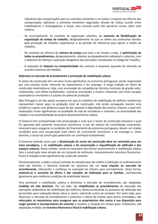 relevância das compensações para os contratos existentes e irá avaliar o impacto da reforma das
compensações aplicáveis a contratos existentes negociados através de mútuo acordo entre
trabalhadores e empregadores e lançar uma consulta junto dos parceiros sociais sobre esta
matéria;
- Ao encorajamento, no contexto da negociação colectiva, do aumento da flexibilização da
organização do tempo de trabalho, designadamente no que se refere aos acréscimos devidos
pela prestação de trabalho suplementar e ao período de referência para apurar a média do
trabalho;
- No contexto da reforma do sistema de justiça que está a ser levada a cabo, à optimização de
todos os procedimentos, designadamente, relativos ao despedimento individual e colectivo, com
o objectivo de reforçar a aplicação obrigatória das alterações introduzidas no Código do Trabalho;
- À avaliação do impacto na competitividade dos sectores e empresas aquando da extensão de
acordos colectivos de trabalho.
Reformas no mercado de arrendamento e promoção da reabilitação urbana
O sector da construção tem um peso muito significativo na economia portuguesa, sendo responsável
por uma parcela muito relevante do investimento e do emprego. A longa tradição da fileira da
construção materializa-se, hoje, num acumulado de competências técnicas nacionais de grande valor,
mobilizando, com efeito multiplicador, inúmeras actividades e clusters industriais com forte vocação
exportadora a montante e a jusante da cadeia de produção.
Mas Portugal é um dos países europeus em que os trabalhos de reabilitação de edifícios residenciais
representam menor peso na produção total da construção, não tendo conseguido inverter esta
tendência e gerar uma dinâmica capaz de dar resposta à degradação dos centros urbanos, a qual tem
implicações muito significativas na qualidade de vida de moradores e visitantes, na atractividade das
cidades e na sustentabilidade do próprio desenvolvimento urbano.
O Governo tem acompanhado com preocupação a crise que o sector da construção atravessa a qual
foi agravada pela presente conjuntura económica. A par do esforço de consolidação orçamental,
necessário para assegurar as condições de financiamento da economia portuguesa, devem ser criadas
condições para uma recuperação mais célere do crescimento económico e do emprego e, neste
domínio, o sector da construção poderá dar um contributo fundamental.
O Governo entende assim que a dinamização do sector da construção deve ser orientada para um
novo paradigma, o da reabilitação urbana e da conservação e requalificação do edificado e dos
espaços urbanos. Neste sentido, revela-se necessário discriminar positivamente a reabilitação urbana
face à construção nova através de um conjunto de estímulos, nomeadamente incentivos financeiros,
fiscais e redução muito significativa de custos de contexto.
Simultaneamente, e dado o actual contexto de elevado peso do crédito à habitação no endividamento
total das famílias, o Governo entende ser oportuno dar um novo impulso ao mercado de
arrendamento, reforçando a confiança na colocação de imóveis para arrendamento. Desta forma,
estimula-se o aumento da oferta e das soluções de habitação para as famílias, contribuindo
igualmente para melhores condições de mobilidade laboral.
Para promover a reabilitação urbana e dinamizar o mercado de arrendamento, são adoptadas
medidas em três domínios. Por um lado, são simplificados os procedimentos de execução das
operações urbanísticas de reabilitação dos edifícios, desburocratizando os processos de obtenção das
permissões para realização destas obras e, assim, reduzindo custos de contexto. Por outro lado, para
dinamizar o mercado do arrendamento e aumentar a oferta de imóveis para serem arrendados, são
reforçados os mecanismos para assegurar que os proprietários têm meios à sua disposição para
reagir perante o incumprimento do contrato e resolver a situação em tempo justo. Finalmente, são
adoptadas medidas de incentivo financeiro e fiscal à reabilitação urbana.

24

 