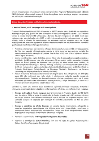 privado e nas empresas em particular, sendo assim proposto o Programa “Compromisso com a Ciência
2020”, incluindo três principais grupos de linhas de acção de forma a reforçar a aposta nas pessoas,
nas instituições e na internacionalização.

Linhas de Acção: Pessoas, instituições, Internacionalização
1. Pessoas: formar, atrair e empregar mais investigadores
O número de investigadores em 2009 ultrapassou as 93.000 pessoas (cerca de 46.000 em equivalente
de tempo integral, ETI), quando em 2005 eram cerca de 38.000 investigadores (21.000 ETI). Ao mesmo
tempo, o pessoal total em I&D ultrapassou a barreira das cem mil pessoas em 2009, tendo este
indicador mais que duplicado entre 2005 e 2009. Este crescimento foi mais acentuado no sector
privado, onde o número de investigadores nas empresas triplicou, atingindo cerca de 18.000
investigadores em 2009. Mas o potencial de ainda maior crescimento em recursos humanos altamente
qualificados é manifesto em Portugal. Com efeito:
Persiste o potencial para o crescimento e fixação de recursos humanos em I&D em todas as zonas
do País, com especial relevância para o centro e norte, uma vez que cerca de metade dos
investigadores trabalha na região de Lisboa e Vale do Tejo (45%), com 27% na região do Norte e
19% na região do Centro;
Mesmo considerando a região de Lisboa, apenas 3% do total da população empregada se dedica a
actividades de I&D, quando este valor atinge cerca 5% em muitas regiões europeias, incluindo
regiões da Áustria (Viena), da República Checa (Praga), do Reino Unido (Inner London), da
Eslováquia (Bratislavský kraj), da Noruega (Oslo og Akershus) e Dinamarca (Hovedstaden) e cerca
de 4% em muitas outras regiões, incluindo noReino Unido (Buckinghamshire and Oxfordshire), na
Finlândia (Etelä-Suomi, Pohjois-Suomi), na Alemanha (Stuttgart, Oberbayern), na Noruega
(Trondelag), na Bélgica (Bruxelas), ou Suécia (Estocolmo);
Apesar do número de novos doutoramentos ter atingido cerca de 1.600 por ano em 2009 (dos
quais 52% são mulheres), este valor ainda é relativamente reduzido quando comparado
internacionalmente. Enquanto em Portugal estamos a formar anualmente cerca de 3 novos
doutorados por cada 10.000 habitantes da população activa, a Suíça, a Eslováquia, a Suécia ou a
Finlândia produzem actualmente o dobro desse valor.
Considera-se, assim, uma linha de acção assente nos seguintes princípios e iniciativas, de forma a
estimular a concentração de investigadores em Portugal com referência aos melhores níveis europeus:
Reforçar a atracção de fundos europeus, quer provenientes do Programa-Quadro de I&D da UE
quer do próprio QREN, e ainda da mobilização de fundos privados para C&T, em parceria com
instituições públicas. Estará efectivo em Portugal, a partir de 2011, um programa conjunto com a
Comissão Europeia de captação para Portugal de cientistas provenientes de fora da União
Europeia;
Reforçar a excelência da oferta doutoral, em estreita ligação internacional, reforçando as
parcerias estratégicas desenvolvidas nos últimos anos com Universidades americanas e
promovendo formas de cooperação institucional na Europa e no Brasil, designadamente através
de programas conjuntos de doutoramento e formação avançada;
Promover e sistematizar a contratação de investigadores doutorados;
Incentivar a promoção da Cultura Científica, com base na acção da Agência Nacional para a
Cultura Científica e Tecnológica (Ciência Viva).

26

 