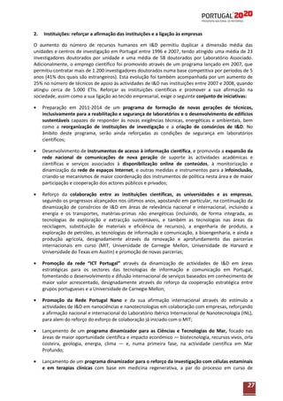 2.

Instituições: reforçar a afirmação das instituições e a ligação às empresas

O aumento do número de recursos humanos em I&D permitiu duplicar a dimensão média das
unidades e centros de investigação em Portugal entre 1996 e 2007, tendo atingido uma média de 23
investigadores doutorados por unidade e uma média de 58 doutorados por Laboratório Associado.
Adicionalmente, o emprego científico foi promovido através de um programa lançado em 2007, que
permitiu contratar mais de 1.200 investigadores doutorados numa base competitiva por períodos de 5
anos (41% dos quais são estrangeiros). Esta evolução foi também acompanhada por um aumento de
25% no número de técnicos de apoio às actividades de I&D nas instituições entre 2007 e 2008, quando
atingiu cerca de 5.000 ETIs. Reforçar as instituições científicas e promover a sua afirmação na
sociedade, assim como a sua ligação ao tecido empresarial, exige o seguinte conjunto de iniciativas:
Preparação em 2011-2014 de um programa de formação de novas gerações de técnicos,
inclusivamente para a reabilitação e segurança de laboratórios e o desenvolvimento de edifícios
sustentáveis capazes de responder às novas exigências técnicas, energéticas e ambientais, bem
como a reorganização de instituições de investigação e a criação de consórcios de I&D. No
âmbito deste programa, serão ainda reforçadas as condições de segurança em laboratórios
científicos;
Desenvolvimento de instrumentos de acesso à informação científica, e promovida a expansão da
rede nacional de comunicações de nova geração de suporte às actividades académicas e
científicas e serviços associados à disponibilização online de conteúdos, à monitorização e
dinamização da rede de espaços Internet, e outras medidas e instrumentos para a infoinclusão,
criando-se mecanismos de maior coordenação dos instrumentos de política nesta área e de maior
participação e cooperação dos actores públicos e privados;
Reforço da colaboração entre as instituições científicas, as universidades e as empresas,
seguindo os progressos alcançados nos últimos anos, apostando em particular, na continuação da
dinamização de consórcios de I&D em áreas de relevância nacional e internacional, incluindo a
energia e os transportes, matérias-primas não energéticas (incluindo, de forma integrada, as
tecnologias de exploração e extracção sustentáveis, e também as tecnologias nas áreas da
reciclagem, substituição de materiais e eficiência de recursos), a engenharia de produto, a
exploração de petróleo, as tecnologias de informação e comunicação, a bioengenharia, e ainda a
produção agrícola, designadamente através da renovação e aprofundamento das parcerias
internacionais em curso (MIT, Universidade de Carnegie Mellon, Universidade de Harvard e
Universidade do Texas em Austin) e promoção de novas parcerias;
Promoção da rede “ICT Portugal” através da dinamização de actividades de I&D em áreas
estratégicas para os sectores das tecnologias de informação e comunicação em Portugal,
fomentando o desenvolvimento e difusão internacional de serviços baseados em conhecimento de
maior valor acrescentado, designadamente através do reforço da cooperação estratégica entre
grupos portugueses e a Universidade de Carnegie Mellon;
Promoção da Rede Portugal Nano e da sua afirmação internacional através do estímulo a
actividades de I&D em nanociências e nanotecnologias em colaboração com empresas, reforçando
a afirmação nacional e internacional do Laboratório Ibérico Internacional de Nanotecnologia (INL),
para alem do reforço do esforço de colaboração já iniciado com o MIT;
Lançamento de um programa dinamizador para as Ciências e Tecnologias do Mar, focado nas
áreas de maior oportunidade científica e impacto económico — biotecnologia, recursos vivos, orla
costeira, geologia, energia, clima — e, numa primeira fase, na actividade científica em Mar
Profundo;
Lançamento de um programa dinamizador para o reforço da investigação com células estaminais
e em terapias clínicas com base em medicina regenerativa, a par do processo em curso de

27

 