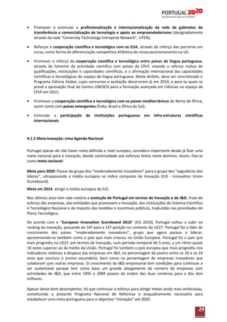 Promover e estimular a profissionalização e internacionalização da rede de gabinetes de
transferência e comercialização de tecnologia e apoio ao empreendedorismo (designadamente
através da rede “University Technology Entreprise Network”, UTEN);
Reforçar a cooperação científica e tecnológica com os EUA, através do reforço das parcerias em
curso, como forma de diferenciação competitiva Atlântica do nosso posicionamento na UE;
Promover o reforço da cooperação científica e tecnológica entre países de língua portuguesa,
através do fomento da actividade científica com países da CPLP, visando o reforço mútuo de
qualificações, instituições e capacidades científicas, e a afirmação internacional das capacidades
científicas e tecnológicas do espaço de língua portuguesa. Neste âmbito, deve ser concretizado o
Programa Ciência Global, cujos concursos e avaliação decorreram já em 2010, e para os quais se
prevê a aprovação final do Centro UNESCO para a formação avançada em Ciências no espaço da
CPLP em 2011;
Promover a cooperação científica e tecnológica com os países mediterrânicos do Norte de África,
assim como com países emergentes (Índia, Brasil e África do Sul);
Estimular a participação de instituições portuguesas em infra-estruturas científicas
internacionais.

4.1.2 Meta Inovação: Uma Agenda Nacional
Portugal apesar de não haver meta definida a nível europeu, considera importante desde já fixar uma
meta nacional para a inovação, dando continuidade aos esforços feitos neste domínio. Assim, fixa-se
como meta nacional:
Meta para 2020: Passar do grupo dos “moderadamente inovadores” para o grupo dos “seguidores dos
lideres”, ultrapassando a média europeia no índice composto de Inovação (IUS - Innovation Union
Scoreboard).
Meta em 2014: atingir a média europeia do IUS.
Nos últimos anos tem sido notória a evolução de Portugal em termos de Inovação e de I&D, fruto do
esforço das empresas, das entidades que promovem a Inovação, das instituições do Sistema Científico
e Tecnológico Nacional e do impacto das medidas e incentivos públicos, traduzidas nas prioridades do
Plano Tecnológico.
De acordo com o “European Innovation Scoreboard 2010” (EIS 2010), Portugal voltou a subir no
ranking da inovação, passando da 16ª para a 15ª posição no contexto da UE27. Portugal foi o líder de
crescimento dos países “moderadamente inovadores”, grupo que agora passou a liderar,
apresentando-se também como o país que mais cresceu na União Europeia. Portugal foi o país que
mais progrediu na UE27, em termos de Inovação, num período temporal de 5 anos, a um ritmo quase
10 vezes superior ao da média da União. Portugal foi também o país europeu que mais progrediu nos
indicadores relativos à despesa das empresas em I&D, na percentagem de jovens entre os 20 e os 24
anos que concluiu o ensino secundário, bem como na percentagem de empresas inovadores que
colaboram com outras empresas. O crescimento da I&D empresarial tem condições para continuar a
ser sustentável porque tem como base um grande alargamento do número de empresas com
actividades de I&D, que entre 1995 e 2009 passou da ordem das duas centenas para a dos dois
milhares.
Apesar deste bom desempenho, há que continuar o esforço para atingir metas ainda mais ambiciosas,
constituindo o presente Programa Nacional de Reformas o enquadramento necessário para
estabelecer uma meta portuguesa para o objectivo “Inovação” até 2020.

29

 