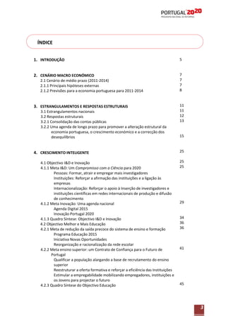 ÍNDICE
1. INTRODUÇÃO

5

2. CENÁRIO MACRO ECONÓMICO

7
7
7
8

2.1 Cenário de médio prazo (2011-2014)
2.1.1 Principais hipóteses externas
2.1.2 Previsões para a economia portuguesa para 2011-2014

3. ESTRANGULAMENTOS E RESPOSTAS ESTRUTURAIS
3.1 Estrangulamentos nacionais
3.2 Respostas estruturais
3.2.1 Consolidação das contas públicas
3.2.2 Uma agenda de longo prazo para promover a alteração estrutural da
economia portuguesa, o crescimento económico e a correcção dos
desequilíbrios

4. CRESCIMENTO INTELIGENTE
4.1 Objectivo I&D e Inovação
4.1.1 Meta I&D: Um Compromisso com a Ciência para 2020
Pessoas: Formar, atrair e empregar mais investigadores
Instituições: Reforçar a afirmação das instituições e a ligação às
empresas
Internacionalização: Reforçar o apoio à Inserção de investigadores e
instituições científicas em redes internacionais de produção e difusão
de conhecimento
4.1.2 Meta Inovação: Uma agenda nacional
Agenda Digital 2015
Inovação Portugal 2020
4.1.3 Quadro Síntese: Objectivo I&D e Inovação
4.2 Objectivo Melhor e Mais Educação
4.2.1 Meta de redução da saída precoce do sistema de ensino e formação
Programa Educação 2015
Iniciativa Novas Oportunidades
Reorganização e racionalização da rede escolar
4.2.2 Meta ensino superior: um Contrato de Confiança para o Futuro de
Portugal
Qualificar a população alargando a base de recrutamento do ensino
superior
Reestruturar a oferta formativa e reforçar a eficiência das Instituições
Estimular a empregabilidade mobilizando empregadores, instituições e
os Jovens para projectar o futuro
4.2.3 Quadro Síntese do Objectivo Educação

11
11
12
13

15

25
25
25

29

34
36
36

41

45

3

 