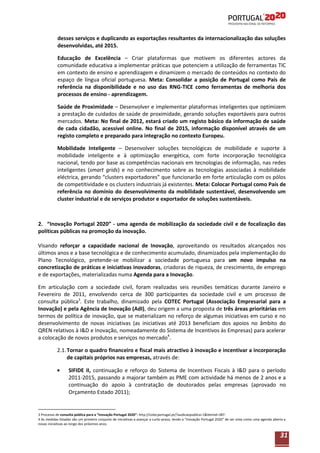 desses serviços e duplicando as exportações resultantes da internacionalização das soluções
desenvolvidas, até 2015.
Educação de Excelência – Criar plataformas que motivem os diferentes actores da
comunidade educativa a implementar práticas que potenciem a utilização de ferramentas TIC
em contexto de ensino e aprendizagem e dinamizem o mercado de conteúdos no contexto do
espaço de língua oficial portuguesa. Meta: Consolidar a posição de Portugal como País de
referência na disponibilidade e no uso das RNG-TICE como ferramentas de melhoria dos
processos de ensino - aprendizagem.
Saúde de Proximidade – Desenvolver e implementar plataformas inteligentes que optimizem
a prestação de cuidados de saúde de proximidade, gerando soluções exportáveis para outros
mercados. Meta: No final de 2012, estará criado um registo básico da informação de saúde
de cada cidadão, acessível online. No final de 2015, informação disponível através de um
registo completo e preparado para integração no contexto Europeu.
Mobilidade Inteligente – Desenvolver soluções tecnológicas de mobilidade e suporte à
mobilidade inteligente e à optimização energética, com forte incorporação tecnológica
nacional, tendo por base as competências nacionais em tecnologias de informação, nas redes
inteligentes (smart grids) e no conhecimento sobre as tecnologias associadas à mobilidade
eléctrica, gerando “clusters exportadores” que funcionarão em forte articulação com os pólos
de competitividade e os clusters industriais já existentes. Meta: Colocar Portugal como País de
referência no domínio do desenvolvimento da mobilidade sustentável, desenvolvendo um
cluster industrial e de serviços produtor e exportador de soluções sustentáveis.

2. “Inovação Portugal 2020” - uma agenda de mobilização da sociedade civil e de focalização das
políticas públicas na promoção da inovação.
Visando reforçar a capacidade nacional de Inovação, aproveitando os resultados alcançados nos
últimos anos e a base tecnológica e de conhecimento acumulado, dinamizados pela implementação do
Plano Tecnológico, pretende-se mobilizar a sociedade portuguesa para um novo impulso na
concretização de práticas e iniciativas inovadoras, criadoras de riqueza, de crescimento, de emprego
e de exportações, materializadas numa Agenda para a Inovação.
Em articulação com a sociedade civil, foram realizadas seis reuniões temáticas durante Janeiro e
Fevereiro de 2011, envolvendo cerca de 300 participantes da sociedade civil e um processo de
consulta pública3. Este trabalho, dinamizado pela COTEC Portugal (Associação Empresarial para a
Inovação) e pela Agência de Inovação (AdI), deu origem a uma proposta de três áreas prioritárias em
termos de política de inovação, que se materializam no reforço de algumas iniciativas em curso e no
desenvolvimento de novas iniciativas (as iniciativas até 2013 beneficiam dos apoios no âmbito do
QREN relativos à I&D e Inovação, nomeadamente do Sistema de Incentivos às Empresas) para acelerar
a colocação de novos produtos e serviços no mercado4.
2.1. Tornar o quadro financeiro e fiscal mais atractivo à inovação e incentivar a incorporação
de capitais próprios nas empresas, através de:
SIFIDE II, continuação e reforço do Sistema de Incentivos Fiscais à I&D para o período
2011-2015, passando a majorar também as PME com actividade há menos de 2 anos e a
continuação do apoio à contratação de doutorados pelas empresas (aprovado no
Orçamento Estado 2011);

3 Processo de consulta pública para a “Inovação Portugal 2020”: http://cotecportugal.pt/?audicaopublica=1&Itemid=387.
4 As medidas listadas são um primeiro conjunto de iniciativas a avançar a curto-prazo, tendo a “Inovação Portugal 2020” de ser vista como uma agenda aberta a
novas iniciativas ao longo dos próximos anos.

31

 