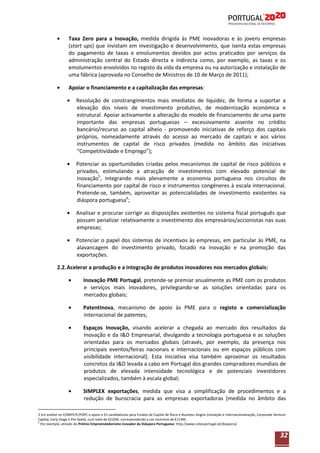 Taxa Zero para a Inovação, medida dirigida às PME inovadoras e às jovens empresas
(start ups) que invistam em investigação e desenvolvimento, que isenta estas empresas
do pagamento de taxas e emolumentos devidos por actos praticados por serviços da
administração central do Estado directa e indirecta como, por exemplo, as taxas e os
emolumentos envolvidos no registo da vida da empresa ou na autorização e instalação de
uma fábrica (aprovada no Conselho de Ministros de 10 de Março de 2011);
Apoiar o financiamento e a capitalização das empresas:
Resolução de constrangimentos mais imediatos de liquidez, de forma a suportar a
elevação dos níveis de investimento produtivo, de modernização económica e
estrutural. Apoiar activamente a alteração do modelo de financiamento de uma parte
importante das empresas portuguesas – excessivamente assente no crédito
bancário/recurso ao capital alheio - promovendo iniciativas de reforço dos capitais
próprios, nomeadamente através do acesso ao mercado de capitais e aos vários
instrumentos de capital de risco privados (medida no âmbito das iniciativas
“Competitividade e Emprego”);
Potenciar as oportunidades criadas pelos mecanismos de capital de risco públicos e
privados, estimulando a atracção de investimentos com elevado potencial de
inovação5, integrando mais plenamente a economia portuguesa nos circuitos de
financiamento por capital de risco e instrumentos congéneres à escala internacional.
Pretende-se, também, aproveitar as potencialidades de investimento existentes na
diáspora portuguesa6;
Analisar e procurar corrigir as disposições existentes no sistema fiscal português que
possam penalizar relativamente o investimento dos empresários/accionistas nas suas
empresas;
Potenciar o papel dos sistemas de incentivos às empresas, em particular às PME, na
alavancagem do investimento privado, focado na inovação e na promoção das
exportações.
2.2. Acelerar a produção e a integração de produtos inovadores nos mercados globais:
Inovação PME Portugal, pretende-se premiar anualmente as PME com os produtos
e serviços mais inovadores, privilegiando-se as soluções orientadas para os
mercados globais;
PatentInova, mecanismo de apoio às PME para o registo e comercialização
internacional de patentes;
Espaços Inovação, visando acelerar a chegada ao mercado dos resultados da
Inovação e da I&D Empresarial, divulgando a tecnologia portuguesa e as soluções
orientadas para os mercados globais (através, por exemplo, da presença nos
principais eventos/feiras nacionais e internacionais ou em espaços públicos com
visibilidade internacional). Esta iniciativa visa também aproximar os resultados
concretos da I&D levada a cabo em Portugal dos grandes compradores mundiais de
produtos de elevada intensidade tecnológica e de potenciais investidores
especializados, também à escala global;
SIMPLEX exportações, medida que visa a simplificação de procedimentos e a
redução de burocracia para as empresas exportadoras (medida no âmbito das
5 Em análise no COMPETE/POFC o apoio a 23 candidaturas para Fundos de Capital de Risco e Business Angels (Inovação e Internacionalização, Corporate Venture
Capital, Early Stage e Pre-Seed), num total de €222M, correspondendo a um incentivo de €114M.
6
Por exemplo, através do Prémio Empreendedorismo Inovador da Diáspora Portuguesa: http://www.cotecportugal.pt/diaspora/.

32

 