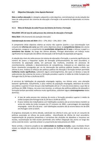4.2

Objectivo Educação: Uma Aposta Nacional

Mais e melhor educação é o desígnio subjacente a este objectivo, concretizável por via da redução das
taxas de saída precoce dos sistemas de educação e formação e do aumento de diplomados no ensino
superior.
4.2.1

Meta de Redução da saída Precoce do Sistema de Ensino e Formação

Meta2020: 10% de taxa de saída precoce dos sistemas de educação e formação
Meta 2014: 15% (momento de avaliação intercalar)
Calendarização da meta até 2014: 2011 – 27%; 2012 – 23%; 2013 – 19%
A componente deste objectivo relativa ao ensino não superior assenta a sua concretização num
conjunto de reformas em curso que têm como objectivos elevar as competências básicas dos alunos
portugueses, assegurar o cumprimento da escolaridade obrigatória de 12 anos e reforçar o papel e a
autonomia das escolas. Ao longo das últimas décadas, Portugal desenvolveu um esforço muito
significativo na recuperação dos défices de educação e de formação da população portuguesa.
A redução dos níveis de saída precoce do sistema de educação e formação, o aumento significativo do
número de jovens a frequentar acções de formação profissionalizantes de nível secundário, o
incremento da população adulta, em particular das mulheres, envolvida em processos de
reconhecimento, validação e desenvolvimento de competências, traduzem-se em objectivos que
foram claramente conseguidos por via da intervenção das políticas públicas levadas a efeito nos
últimos 6 anos. Embora os esforços das políticas públicas de educação e formação tenham permitido
melhorias muito significativas, subsistem alguns constrangimentos, dos quais se destaca a taxa de
saída precoce dos sistemas de ensino e formação prevalece superior à média da União Europeia (em
Portugal é de 31,2% face a 14,4% da UE27).
A estrutura de habilitações da população empregada registou, nos últimos anos, uma alteração
bastante significativa. Actualmente, o peso relativo da população empregada, detentora do ensino
secundário e superior é maior do que o das habilitações até ao 1.º ciclo do ensino básico, o que não se
verificava em 2006. Embora, nos anos mais recentes, os esforços das políticas públicas de educação e
formação tenham permitido melhorias muito significativas, subsistem alguns constrangimentos nestes
domínios:
A taxa de saída precoce dos sistemas de ensino e formação prevalece superior à média da
União Europeia (em Portugal é de 31,2% face a 14,4% da UE27);
O peso relativo dos trabalhadores com habilitações escolares até ao ensino básico mantém-se
acima da média da União Europeia (no 2º trimestre de 2010, a percentagem da população
0
empregada - entre 20 e 64 anos - com habilitações escolares até ao ensino básico era de 63%
em Portugal e 21% na UE27).
O progresso alcançado na última década, sobretudo nos últimos 6 anos, por via de um conjunto de
políticas associadas ao reforço da escola pública - diversificação de ofertas de nível secundário,
implementação de projectos preventivos e correctivos das situações de abandono e insucesso nas
escolas, racionalização da rede escolar permitindo uma melhor integração dos alunos ao longo dos
vários ciclos de ensino – permite antever o cumprimento da meta prevista em 2020.
Neste sentido, o Governo propõe-se dar continuidade às medidas tomadas, cujos resultados foram
visíveis na redução dos valores da taxa saída precoce de 35,4% para 31,2% em apenas dois anos, a
saber:

36

 