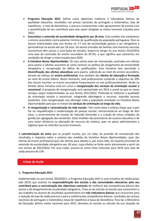 Programa Educação 2015. Define como objectivos melhorar 3 indicadores básicos de
qualidade educativa: resultados nas provas nacionais de português e matemática; taxa de
repetência; e taxa de desistência, e procura comprometer cada agrupamento de escolas com
a quantificação do seu contributo para que sejam atingidas as metas nacionais traçadas para
2015;
Concretizar a extensão da escolaridade obrigatória aos 18 anos. Esta medida visa estabelecer
o ensino secundário como patamar mínimo de qualificação da população portuguesa. Para os
alunos matriculados este ano lectivo no 7.º ano de escolaridade passou a ser obrigatória a
permanência na escola até aos 18 anos. Os alunos oriundos de famílias com menores recursos
económicos têm acesso a uma bolsa de estudos. Espera-se atingir no ano lectivo 2013/2014
uma taxa de conclusão do ensino secundário de 87,5%, o que significa que estaremos em
condições de atingir a meta traçada para 2020;
A Iniciativa Novas Oportunidades. Os seus vários eixos de intervenção, centrados em ofertas
para jovens e adultos assumem-se como centrais na política de alargamento da escolaridade
obrigatória e recuperação do défice de qualificações. Esta Iniciativa tem permitido a
diversificação das ofertas educativas para jovens, sobretudo ao nível do ensino secundário,
através do reforço do ensino profissional, mas também das ofertas de educação e formação
ao nível do ensino básico. Neste momento, está praticamente cumprido o objectivo de 50%
dos alunos inscritos no ensino secundário frequentarem as vias profissionalizantes. Ainda no
âmbito desta iniciativa está em curso a reorganização dos serviços de orientação escolar e
vocacional. A proposta de reorganização será apresentada em 2011 e prevê-se que os novos
serviços sejam implementados no ano lectivo 2011/2012. Pretende-se melhorar a qualidade
da orientação escolar e vocacional, integrando abordagens e recursos, suprindo lacunas
existentes. Esta reorganização visa abranger toda a população envolvida na Iniciativa Novas
Oportunidades pelo que se tratará de serviços de orientação ao longo da vida;
A reorganização e racionalização da rede escolar. Tem como base o esforço ímpar que o país
faz na requalificação e modernização do parque escolar, estruturando-se ao longo de dois
eixos: o encerramento de escolas de reduzida dimensão e a criação de novas unidades de
gestão por agregação das existentes. Estas medidas são promotoras do sucesso educativo e de
uma maior eficiência na afectação de recursos do sistema, quer no plano administrativo e
logístico quer ao nível dos recursos humanos.
A calendarização da meta que se propõe resulta, por um lado, da previsão de manutenção dos
resultados e impactos sobre o sistema das medidas da Iniciativa Novas Oportunidades, quer das
ofertas de ensino profissional quer das ofertas para adultos e, por outro lado, do impacto previsível da
extensão da escolaridade obrigatória aos 18 anos, cujos efeitos se farão sentir plenamente a partir do
ano lectivo de 2013/2014. Por essa razão, assume-se como meta intercalar para 2014 uma taxa de
saída precoce de 15%.

Linhas de Acção
1. Programa Educação 2015
Implementado no ano lectivo 2010/2011, o Programa Educação 2015 é uma iniciativa de médio prazo
(até 2015) que assenta na responsabilização das escolas e das comunidades educativas pelo seu
contributo para a concretização dos objectivos nacionais de melhoria das competências básicas dos
alunos e do alargamento da escolaridade obrigatória. Trata-se de solicitar às escolas que concentrem o
seu trabalho no alcance de resultados quantificáveis em três indicadores básicos que concorrem para
a redução da taxa de saída precoce e para a melhoria das competências básicas: resultados das provas
nacionais de português e matemática; taxas de repetência e taxas de desistência. Para tal, o Ministério
da Educação definiu metas nacionais para 2015, devolveu às escolas os cálculos da sua situação de

37

 