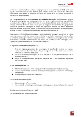 partida face a estes indicadores e solicitou que programassem a sua actividade, até 2015, tendo como
objectivo a concretização de metas definidas pelas próprias escolas para cada um dos indicadores.
Tratou-se de fazer centrar os projectos educativos das escolas e os seus planos plurianuais na
concretização destes objectivos.
Este Programa apresenta-se como orientador para o trabalho das escolas, identificando um conjunto
de procedimentos gerais que aquelas devem ter em conta no planeamento da sua actividade,
nomeadamente: integrar o desenvolvimento de competências básicas como prioridades do seu
projecto educativo; formular metas anuais para o progresso de resultados do agrupamento;
seleccionar actividades pedagógicas e formas de organização focadas nas metas; monitorizar
resultados; envolver professores, famílias e comunidades; tomar como referência de desenvolvimento
as metas nacionais e a informação disponibilizada pelo Ministério da Educação.
Trata-se de um referencial quantitativo para o sistema educativo português que permite às escolas
monitorizar os seus resultados; às autarquias monitorizar os resultados das escolas do seu concelho e
ao Ministério da Educação avaliar a evolução do sistema e verificar a sua convergência face às metas
internacionais assumidas, nomeadamente no âmbito da EF2020 (Quadro Estratégico para a
Cooperação Europeia no Domínio da Educação e da Formação).
Os objectivos quantificados do Programa são:
Elevar em 4 pontos percentuais das percentagens de classificações positivas nas provas e
exames nacionais de matemática e língua portuguesa, tomando como base os valores
verificados no ano lectivo 2009/2010;
Reduzir as taxas de repetência para 2% no 1º ciclo, 5% no 2º ciclo; 10% no 3º ciclo e 12% no
secundário em 2015;
Reduzir as taxas de desistência aos 14 anos para < 1%; aos 15 anos para <2% e aos 16 anos
para <4%, em 2015.
As suas medidas principais são:
Definir metas nacionais e metas por agrupamento e escola para 3 indicadores básicos;
Envolver as comunidades educativas (escolas, professores, pais e autarquias) na concretização
dos objectivos;
Avaliar e monitorizar resultados das escolas.
São seus Indicadores de execução:
% de escolas que definiram metas;
Taxas anuais de concretização das metas por escola, agrupamento, concelho e a nível nacional.
O horizonte temporal deste Programa é 2015.
Este programa não tem impacto orçamental.

38

 