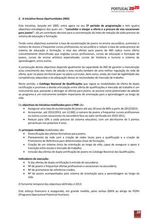 2. A Iniciativa Novas Oportunidades (INO)
Esta Iniciativa, lançada em 2005, entra agora no seu 2º período de programação e tem quatro
objectivos estratégicos dos quais um - “consolidar e alargar a oferta e a procura de vias vocacionais
para jovens” - dá um contributo decisivo para a concretização da meta de redução da saída precoce do
sistema de educação e formação.
Tendo como objectivos aumentar a taxa de escolarização de jovens no ensino secundário; aumentar o
número de alunos a frequentar cursos profissionais no secundário e reduzir a taxa de saída precoce do
sistema de educação e formação, o eixo das ofertas para jovens da INO radica numa oferta
crescentemente diversificada que engloba cursos profissionais, cursos de educação e formação de
jovens, cursos de ensino artístico especializado, cursos de hotelaria e turismo e sistema de
aprendizagem, entre outros.
A consecução destes objectivos depende igualmente da capacidade da INO de garantir a manutenção
e/ou crescimento dos níveis de adesão e esta resulta também de uma melhor regulação da rede de
oferta, quer no plano territorial quer no plano curricular, bem como, ainda, do nível de legibilidade das
competências adquiridas e da adequação destas às necessidades do mercado de trabalho.
Neste sentido, o Catálogo Nacional de Qualificações que regula as modalidades de oferta de dupla
certificação e promove a devida articulação entre oferta de qualificações e mercado de trabalho é um
instrumento que, passando a abranger as ofertas para jovens, se assume como potenciador da adesão
ao programa e um instrumento também importante de orientação para a aprendizagem ao longo da
vida.
Os objectivos da Iniciativa mobilizados para o PNR são:
Assegurar uma taxa de escolarização de jovens até aos 18 anos de 80% a partir de 2012/2013;
Acrescentar, até 2012/2013, em 12.000, o número de jovens a frequentar cursos profissionais
ou outros cursos vocacionais no secundário face ao valor verificado em 2010-2011;
Reduzir para 10% a saída precoce do sistema educativo, com um decréscimo de 5 pontos
percentuais nos próximos 4 anos.
As principais medidas mobilizadas são:
Diversificação das ofertas formativas para jovens;
Planeamento da rede com a criação de redes locais para a qualificação e a criação de
Promotores de Referência para determinadas áreas de formação;
Criação de um sistema único de orientação ao longo da vida, capaz de assegurar o apoio à
transição entre escola e mercado de trabalho;
Inclusão das ofertas de dupla certificação de jovens no Catálogo Nacional das Qualificações.
Indicadores de execução:
% das ofertas de dupla certificação à entrada do secundário;
Nº de jovens a frequentar ofertas profissionais e vocacionais no secundário;
Nº de promotores de referência criados;
Nº de jovens acompanhados pelo sistema de orientação para a aprendizagem ao longo da
vida.
O horizonte temporal dos objectivos definidos é 2013.
Este esforço financeiro é assegurado, em grande medida, pelas verbas QREN ao abrigo do POPH
(Programa Operacional Potencial Humano).

39

 